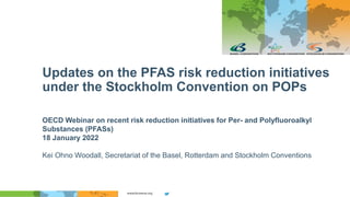 Updates on the PFAS risk reduction initiatives
under the Stockholm Convention on POPs
OECD Webinar on recent risk reduction initiatives for Per- and Polyfluoroalkyl
Substances (PFASs)
18 January 2022
Kei Ohno Woodall, Secretariat of the Basel, Rotterdam and Stockholm Conventions
 