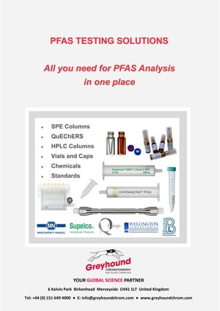 YOUR GLOBAL SCIENCE PARTNER
6 Kelvin Park Birkenhead Merseyside CH41 1LT United Kingdom
Tel: +44 (0) 151 649 4000 ● E: info@greyhoundchrom.com ● www.greyhoundchrom.com
PFAS TESTING SOLUTIONS
All you need for PFAS Analysis
in one place
 SPE Columns
 QuEChERS
 HPLC Columns
 Vials and Caps
 Chemicals
 Standards
 