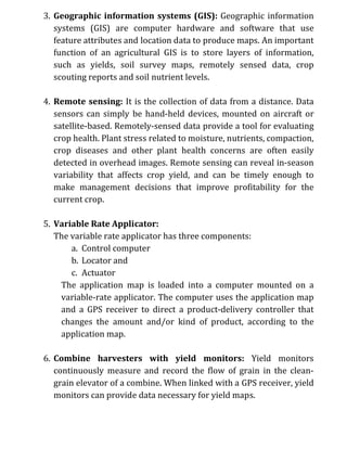 3. Geographic information systems (GIS): Geographic information
systems (GIS) are computer hardware and software that use
feature attributes and location data to produce maps. An important
function of an agricultural GIS is to store layers of information,
such as yields, soil survey maps, remotely sensed data, crop
scouting reports and soil nutrient levels.
4. Remote sensing: It is the collection of data from a distance. Data
sensors can simply be hand-held devices, mounted on aircraft or
satellite-based. Remotely-sensed data provide a tool for evaluating
crop health. Plant stress related to moisture, nutrients, compaction,
crop diseases and other plant health concerns are often easily
detected in overhead images. Remote sensing can reveal in-season
variability that affects crop yield, and can be timely enough to
make management decisions that improve profitability for the
current crop.
5. Variable Rate Applicator:
The variable rate applicator has three components:
a. Control computer
b. Locator and
c. Actuator
The application map is loaded into a computer mounted on a
variable-rate applicator. The computer uses the application map
and a GPS receiver to direct a product-delivery controller that
changes the amount and/or kind of product, according to the
application map.
6. Combine harvesters with yield monitors: Yield monitors
continuously measure and record the flow of grain in the clean-
grain elevator of a combine. When linked with a GPS receiver, yield
monitors can provide data necessary for yield maps.
 