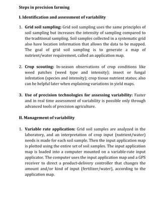 Steps in precision farming
I. Identification and assessment of variability
1. Grid soil sampling: Grid soil sampling uses the same principles of
soil sampling but increases the intensity of sampling compared to
the traditional sampling. Soil samples collected in a systematic grid
also have location information that allows the data to be mapped.
The goal of grid soil sampling is to generate a map of
nutrient/water requirement, called an application map.
2. Crop scouting: In-season observations of crop conditions like
weed patches (weed type and intensity); insect or fungal
infestation (species and intensity); crop tissue nutrient status; also
can be helpful later when explaining variations in yield maps.
3. Use of precision technologies for assessing variability: Faster
and in real time assessment of variability is possible only through
advanced tools of precision agriculture.
II. Management of variability
1. Variable rate application: Grid soil samples are analyzed in the
laboratory, and an interpretation of crop input (nutrient/water)
needs is made for each soil sample. Then the input application map
is plotted using the entire set of soil samples. The input application
map is loaded into a computer mounted on a variable-rate input
applicator. The computer uses the input application map and a GPS
receiver to direct a product-delivery controller that changes the
amount and/or kind of input (fertilizer/water), according to the
application map.
 