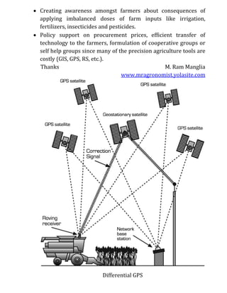  Creating awareness amongst farmers about consequences of
applying imbalanced doses of farm inputs like irrigation,
fertilizers, insecticides and pesticides.
 Policy support on procurement prices, efficient transfer of
technology to the farmers, formulation of cooperative groups or
self help groups since many of the precision agriculture tools are
costly (GIS, GPS, RS, etc.).
Thanks M. Ram Manglia
www.mragronomist.yolasite.com
Differential GPS
 