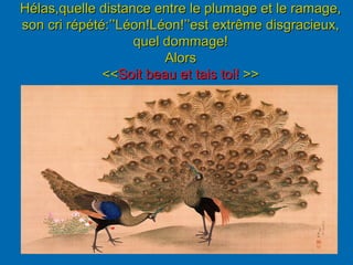 Hélas,quelle distance entre le plumage et le ramage,
son cri répété:’’Léon!Léon!’’est extrême disgracieux,
quel dommage!
Alors
<<Soit beau et tais toi! >>