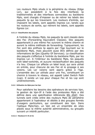 Les routeurs Mpls situés à la périphérie du réseau (Edge
Lsr), qui possèdent à la fois des interfaces Ip
traditionnelles et des interfaces connectées au backbone
Mpls, sont chargés d'imposer ou de retirer les labels des
paquets Ip qui les traversent. Les routeurs d'entrée, qui
imposent les labels, sont appelés Ingress Lsr, tandis que
les routeurs de sortie, qui retirent les labels, sont appelés
Egress Lsr.
3.5.1.2 - Classification des paquets
A l'entrée du réseau Mpls, les paquets Ip sont classés dans
des Fec (Forwarding Equivalent Classes). Des paquets
appartenant à une même Fec suivront le même chemin et
auront la même méthode de forwarding. Typiquement, les
Fec sont des préfixes Ip appris par l'Igp tournant sur le
backbone Mpls, mais peuvent aussi être définis par des
informations de Qos (Quality Of Services). La classification
des paquets s'effectue à l'entrée du backbone Mpls, par les
Ingress Lsr. A l'intérieur du backbone Mpls, les paquets
sont label-switchés, et aucune reclassification des paquets
n'a lieu. Chaque Lsr affecte un label local, qui sera utilisé
en entrée, pour chacune de ses Fec et le propage à ses
voisins. Les Lsr voisins sont appris grâce à l'Igp.
L'ensemble des Lsr utilisés pour une Fec, constituant un
chemin à travers le réseau, est appelé Label Switch Path
(Lsp). Il existe un Lsp pour chaque Fec et les Lsp sont
unidirectionnels.
3.5.2 - Utilisation du Mpls pour les Vpn
Pour satisfaire les besoins des opérateurs de services Vpn,
la gestion de Vpn-IP à l'aide des protocoles Mpls a été
définie dans une spécification référencée Rfc 2547. Des
tunnels sont créés entre des routeurs Mpls de périphérie
appartenant à l'opérateur et dédiés à des groupes fermés
d'usagers particuliers, qui constituent des Vpn. Dans
l'optique Mpls/Vpn, un Vpn est un ensemble de sites
placés sous la même autorité administrative, ou groupés
suivant un intérêt particulier.
3.5.2.1 - Routeurs P, Pe et Ce
 