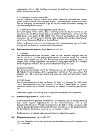 gewährleisten können. Die Ausführungshinweise der BASt zur Bauzeitenoptimierung
      sollten übernommen werden.


      6.1.2 Parkplätze für Park & Ride (P&R):
      Die Stadt Seelze schlägt vor, dass im Bereich der Kanalstraße und / oder auch im Bau-
      gebiet Seelze-Süd P&R Plätze angelegt werden. Es stünden hierfür mehrere Grundstü-
      cke zur Verfügung. Sie müssten im Zuge der Baumaßnahme provisorisch befestigt und
      verkehrssicher gehalten werden.

      6.1.3 Mehraufwendungen Umleitungsstrecke (§ 15 a NStrG):
      Die Stadt Seelze rechnet damit, dass es bedingt durch die Baumaßnahme zu Ver-
      schleißschäden am Straßenkörper des gemeindlichen Straßennetzes kommen wird. Die
      Stadt Seelze sieht gemäß § 15a NStrG einen Anspruch auf Erstattung von Mehrauf-
      wendungen als wahrscheinlich an. Sie hält es für zweckdienlich, ein Beweissicherungs-
      verfahren vor Beginn der Maßnahme durchzuführen.
      Sofern die Einwendungen nicht durch Zusagen des Vorhabenträgers oder anderweitig
      erledigt sind, werden sie als unbegründet zurückgewiesen.

6.2   Behindertenbeauftragter der Stadt Seelze, vom 30.06.11

      6.2.1 Rampen:
      Der Behindertenbeauftragte bemängelt, dass bei den Rampen entgegen der DIN
      18024-1 und RASt 06 keine Bewegungsflächen von 1,50 m am Anfang und Ende der
      Rampe, noch Podeste von 1,50 m x 1,50 m nach jeweils einer Steigung von 6,00 m
      Länge für den Fußweg vorgesehen sind, obwohl die Steigungen mehr als 3 % betragen.
      Er bemängelt des Weiteren, dass auch keine Geländer vorgesehen sind.

      6.2.2 Bushaltestellen:
      Der Behindertenbeauftragte vertritt die Auffassung, dass die Warteflächen nach RASt
      06, Tabelle 25 mit mindestens 2,50 m auszuführen sind. Die im Plan vorgesehene Auf-
      stellzone von 1,00 m sei unzureichend und entspreche nicht den technischen Regel-
      werken.

      6.2.3 DB-Brücke:
      Der Behindertenbeauftragte hält die Breiten der Geh- und Radwege für nicht ausrei-
      chend. Die Ausgestaltung des Brückengeländers sollte auf beiden Seiten zur passiven
      Sicherheit (Schutz vor Kriminalität) so weit wie nur möglich durchsichtig gestaltet wer-
      den.

      Die Einwendungen sind zulässig, aber unbegründet und werden zurückgewiesen.

6.3   Einwendungsnummer 153, vom 29.06.11

      Die Einwender haben gefordert, mit Hilfe der Ausschreibung und der Bauablaufplanung
      (z.B. durch längere Tagesbauzeiten in den Sommermonaten, eine 6-Tage-
      Bauzeitwoche, finanzielle Anreize für die Baufirma) die Zeit der Vollsperrung der L 390
      und der Belastungen durch die Baumaßnahme zu minimieren, um die Beschränkungen
      für die Mitglieder des Vereins so gering wie nur möglich zu halten.

      Die Einwendung ist zulässig, aber unbegründet und wird zurückgewiesen.

6.4   Einwendungsnummer 154, vom 25.06.11

      6.4.1 Die Einwender fordern eine Verlängerung der Radwege bis zur Einmündung der L
      390 in die B 441.


12
 