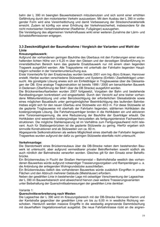 bahn der L 390 im beengten Bauwerksbereich mitzubenutzen und sich somit einer erhöhten
Gefährdung durch den motorisierten Verkehr auszusetzen. Mit dem Ausbau der L 390 in vorlie-
gender Form wird eine Vereinheitlichung und damit Verbesserung der Streckencharakteristik
erreicht. Zudem ist künftig von einer Erhöhung der Verkehrssicherheit, insbesondere für die
nicht motorisierten Verkehrsteilnehmer (Radfahrer, Fußgänger) auszugehen.
Die Verstetigung des allgemeinen Verkehrsflusses wirkt einer weiteren Zunahme der Lärm- und
Schadstoffemissionen entgegen.


3.3 Zweckmäßigkeit der Baumaßnahme / Vergleich der Varianten und Wahl der
Linie
Kreuzungsbauwerk:
Aufgrund der vorhandenen geringen Bauhöhe des Überbaus mit den Forderungen einer einzu-
haltenden lichten Höhe von ≥ 6,20 m über den Gleisen und der derzeitigen Straßenführung im
innerstädtischen Bereich kann das geplante Ersatzbauwerk nur mit einem oben liegenden
Tragwerk ausgeführt werden. Alle Tragsysteme mit unterhalb der Fahrbahn liegenden Haupt-
trägern scheiden in der Variantenuntersuchung aus.
Erste Vorentwürfe für den Ersatzneubau wurden bereits 2001 vom Ing.-Büro Eriksen, Hannover
erstellt. Hierbei wurden verschiedene Stützweiten und Systeme (Einfeld-/ Zweifeldträger) unter-
sucht. Als günstigste Lösung erwies sich ein Einfeldträger in Trogbauweise über die Gleisanla-
gen der DB. Eine analoge Tragkonstruktion ist bereits 1999 / 2000 am benachbarten Bauwerk
in Dedensen (Überführung der B441 über die DB Strecke) ausgeführt worden.
Die Brückenentwurfsarbeiten wurden 2007 fortgesetzt, Vorgaben der Bahn und bestehende
Randbedingungen konkretisiert und eingearbeitet. Durch den Verzicht auf eine bisher vorhan-
dene Mittelunterstützung und unter Berücksichtigung der erforderlichen Gleisabstände sowie
eines möglichen Bauablaufs unter geringstmöglicher Beeinträchtigung des laufenden Bahnbe-
triebes ergibt sich für den neuen Überbau eine Stützweite von 49,0 m. Für diese Stützweite ist
die geplante Trogbauweise mit oberhalb der Fahrbahn liegenden, stählernen Hohlkästen die
kostengünstigste Lösung. Die Fahrbahnquerträger binden in die Hohlkästen ein und aktivieren
eine Torsionseinspannung, die eine Reduzierung der Bauhöhe der Querträger erlaubt. Die
Hohlkästen sind wesentlich kostengünstiger herzustellen als fertigungsintensive Fachwerkkon-
struktionen. Die mögliche Stahleinsparung ist im Verhältnis zum Fertigungsaufwand nicht rele-
vant. Auch für Stabbogenbrücken ist die geplante Stützweite zu gering. Hierfür ergeben sich
sinnvolle Konstruktionen erst ab Stützweiten von ca. 60 m.
Abgespannte Seilkonstruktionen als weitere Möglichkeit eines oberhalb der Fahrbahn liegenden
Tragwerkes wurden aufgrund der dafür zu geringen Stützweite ebenfalls nicht untersucht.

Verkehrsanlage:
Die Standortwahl eines Brückenneubaus über die DB-Strecke neben dem bestehenden Bau-
werk ist untersucht, aber aufgrund vermeidbarer privater Betroffenheiten sowohl südlich als
auch nördlich der Bahnstrecke verworfen worden. Gleiches gilt für den Einsatz einer Behelfs-
brücke.
Ein Brückenneubau in Flucht der Straßen Hermannstal – Bahnhofstraße westlich des vorhan-
denen Bauwerkes würde aufgrund notwendiger Trassierungsvorgaben und Rampenlängen u. a.
die Anbindung der anliegenden Wohngrundstücke ausschließen.
Ein Brückenneubau östlich des vorhandenen Bauwerkes würde zusätzlich Eingriffen in private
Flächen und den Abbruch mehrerer Gebäude (Mietshäuser) erfordern.
Neben der gewählten Linie in bestehender Lage mit ostseitiger Verschwenkung der Lageachse
der L 390 im Bauwerksbereich sind abweichend hiervon zwei weitere Trassierungsvarianten
unter Beibehaltung der Querschnittsabmessungen der gewählten Linie denkbar:

Variante 1:
Querschnittsverbreiterung nach Westen
Die Lageachse der L 390 wird im Kreuzungsbereich mit der DB-Strecke Hannover-Hamm und
der Kantstraße gegenüber der gewählten Linie um bis zu 6,00 m in westliche Richtung ver-
schoben. Hierdurch werden massive Eingriffe in die westseitig angrenzende Dammböschung
mit dauerhaftem Vegetationsverlust ausgelöst. Die neue Fahrbahntrasse rückt an die angren-

                                                                                            19
 