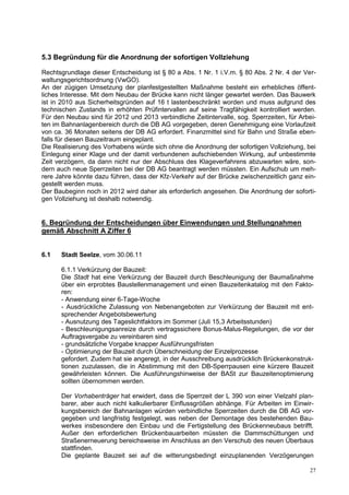 5.3 Begründung für die Anordnung der sofortigen Vollziehung

Rechtsgrundlage dieser Entscheidung ist § 80 a Abs. 1 Nr. 1 i.V.m. § 80 Abs. 2 Nr. 4 der Ver-
waltungsgerichtsordnung (VwGO).
An der zügigen Umsetzung der planfestgestellten Maßnahme besteht ein erhebliches öffent-
liches Interesse. Mit dem Neubau der Brücke kann nicht länger gewartet werden. Das Bauwerk
ist in 2010 aus Sicherheitsgründen auf 16 t lastenbeschränkt worden und muss aufgrund des
technischen Zustands in erhöhten Prüfintervallen auf seine Tragfähigkeit kontrolliert werden.
Für den Neubau sind für 2012 und 2013 verbindliche Zeitintervalle, sog. Sperrzeiten, für Arbei-
ten im Bahnanlagenbereich durch die DB AG vorgegeben, deren Genehmigung eine Vorlaufzeit
von ca. 36 Monaten seitens der DB AG erfordert. Finanzmittel sind für Bahn und Straße eben-
falls für diesen Bauzeitraum eingeplant.
Die Realisierung des Vorhabens würde sich ohne die Anordnung der sofortigen Vollziehung, bei
Einlegung einer Klage und der damit verbundenen aufschiebenden Wirkung, auf unbestimmte
Zeit verzögern, da dann nicht nur der Abschluss des Klageverfahrens abzuwarten wäre, son-
dern auch neue Sperrzeiten bei der DB AG beantragt werden müssten. Ein Aufschub um meh-
rere Jahre könnte dazu führen, dass der Kfz-Verkehr auf der Brücke zwischenzeitlich ganz ein-
gestellt werden muss.
Der Baubeginn noch in 2012 wird daher als erforderlich angesehen. Die Anordnung der soforti-
gen Vollziehung ist deshalb notwendig.


6. Begründung der Entscheidungen über Einwendungen und Stellungnahmen
gemäß Abschnitt A Ziffer 6


6.1   Stadt Seelze, vom 30.06.11

      6.1.1 Verkürzung der Bauzeit:
      Die Stadt hat eine Verkürzung der Bauzeit durch Beschleunigung der Baumaßnahme
      über ein erprobtes Baustellenmanagement und einen Bauzeitenkatalog mit den Fakto-
      ren:
      - Anwendung einer 6-Tage-Woche
      - Ausdrückliche Zulassung von Nebenangeboten zur Verkürzung der Bauzeit mit ent-
      sprechender Angebotsbewertung
      - Ausnutzung des Tageslichtfaktors im Sommer (Juli 15,3 Arbeitsstunden)
      - Beschleunigungsanreize durch vertragssichere Bonus-Malus-Regelungen, die vor der
      Auftragsvergabe zu vereinbaren sind
      - grundsätzliche Vorgabe knapper Ausführungsfristen
      - Optimierung der Bauzeit durch Überschneidung der Einzelprozesse
      gefordert. Zudem hat sie angeregt, in der Ausschreibung ausdrücklich Brückenkonstruk-
      tionen zuzulassen, die in Abstimmung mit den DB-Sperrpausen eine kürzere Bauzeit
      gewährleisten können. Die Ausführungshinweise der BASt zur Bauzeitenoptimierung
      sollten übernommen werden.

      Der Vorhabenträger hat erwidert, dass die Sperrzeit der L 390 von einer Vielzahl plan-
      barer, aber auch nicht kalkulierbarer Einflussgrößen abhänge. Für Arbeiten im Einwir-
      kungsbereich der Bahnanlagen würden verbindliche Sperrzeiten durch die DB AG vor-
      gegeben und langfristig festgelegt, was neben der Demontage des bestehenden Bau-
      werkes insbesondere den Einbau und die Fertigstellung des Brückenneubaus betrifft.
      Außer den erforderlichen Brückenbauarbeiten müssten die Dammschüttungen und
      Straßenerneuerung bereichsweise im Anschluss an den Verschub des neuen Überbaus
      stattfinden.
      Die geplante Bauzeit sei auf die witterungsbedingt einzuplanenden Verzögerungen

                                                                                            27
 