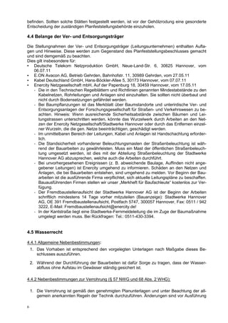 befinden. Sollten solche Stätten festgestellt werden, ist vor der Gehölzrodung eine gesonderte
Entscheidung der zuständigen Planfeststellungsbehörde einzuholen.

4.4 Belange der Ver- und Entsorgungsträger

Die Stellungnahmen der Ver- und Entsorgungsträger (Leitungsunternehmen) enthalten Aufla-
gen und Hinweise. Diese werden zum Gegenstand des Planfeststellungsbeschlusses gemacht
und sind demgemäß zu beachten.
Dies gilt insbesondere für:
▪ Deutsche Telekom Netzproduktion GmbH, Neue-Land-Str. 6, 30625 Hannover, vom
   06.07.11
▪ E.ON Avacon AG, Betrieb Gehrden, Bahnhofstr. 11, 30989 Gehrden, vom 27.05.11
▪ Kabel Deutschland GmbH, Hans-Böckler-Allee 5, 30173 Hannover, vom 07.07.11
▪ Enercity Netzgesellschaft mbH, Auf der Papenburg 18, 30459 Hannover, vom 17.05.11
   - Die in den Technischen Regelblättern und Richtlinien genannten Mindestabstände zu den
      Kabelnetzen, Rohrleitungen und Anlagen sind einzuhalten. Sie sollten nicht überbaut und
      nicht durch Bodensetzungen gefährdet werden.
   - Bei Baumpflanzungen ist das Merkblatt über Baumstandorte und unterirdische Ver- und
      Entsorgungsanlagen der Forschungsgesellschaft für Straßen- und Verkehrswesen zu be-
      achten. Hinweis: Wenn ausreichende Sicherheitsabstände zwischen Bäumen und Lei-
      tungstrassen unterschritten werden, könnte das Wurzelwerk durch Arbeiten an den Net-
      zen der Enercity Netzgesellschaft/Stadtwerke Hannover oder durch das Entfernen einzel-
      ner Wurzeln, die die gen. Netze beeinträchtigen, geschädigt werden.
   - Im unmittelbaren Bereich der Leitungen, Kabel und Anlagen ist Handschachtung erforder-
      lich.
   - Die Standsicherheit vorhandener Beleuchtungsmasten der Straßenbeleuchtung ist wäh-
      rend der Bauarbeiten zu gewährleisten. Muss ein Mast der öffentlichen Straßenbeleuch-
      tung umgesetzt werden, ist dies mit der Abteilung Straßenbeleuchtung der Stadtwerke
      Hannover AG abzusprechen, welche auch die Arbeiten durchführt.
   - Bei unvorhergesehenen Ereignissen (z. B. abweichende Baulage, Auffinden nicht ange-
      gebener Leitungen) ist Enercity umgehend zu informieren. Schäden an den Netzen und
      Anlagen, die bei Bauarbeiten entstehen, sind umgehend zu melden. Vor Beginn der Bau-
      arbeiten ist die ausführende Firma verpflichtet, sich aktuelle Leitungspläne zu beschaffen.
      Bauausführenden Firmen stellen wir unser „Merkheft für Baufachleute“ kostenlos zur Ver-
      fügung.
   - Der Fremdbaustellenaufsicht der Stadtwerke Hannover AG ist der Beginn der Arbeiten
      schriftlich mindestens 14 Tage vorher mitzuteilen (Bauanzeige): Stadtwerke Hannover
      AG, OE 391 Fremdbaustellenaufsicht, Postfach 5747, 300057 Hannover, Fax: 0511 / 942
      3222, E-Mail: Fremdbaustellenaufsicht@enercity.de!
   - In der Kantstraße liegt eine Stadtwerke-Fernmeldeleitung die im Zuge der Baumaßnahme
      umgelegt werden muss. Bei Rückfragen: Tel.: 0511-430-3394.


4.5 Wasserrecht

4.4.1 Allgemeine Nebenbestimmungen:
    1. Das Vorhaben ist entsprechend den vorgelegten Unterlagen nach Maßgabe dieses Be-
       schlusses auszuführen.

    2. Während der Durchführung der Bauarbeiten ist dafür Sorge zu tragen, dass der Wasser-
       abfluss ohne Aufstau im Gewässer ständig gesichert ist.

4.4.2 Nebenbestimmungen zur Verrohrung (§ 57 NWG und 68 Abs. 2 WHG):

    1. Die Verrohrung ist gemäß den genehmigten Planunterlagen und unter Beachtung der all-
       gemein anerkannten Regeln der Technik durchzuführen. Änderungen sind vor Ausführung

6
 