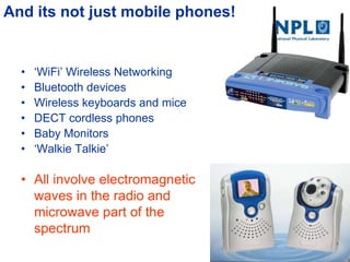 And its not just mobile phones!
• ‗WiFi‘ Wireless Networking
• Bluetooth devices
• Wireless keyboards and mice
• DECT cordless phones
• Baby Monitors
• ‗Walkie Talkie‘
• All involve electromagnetic
waves in the radio and
microwave part of the
spectrum
 