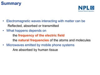 Summary
• Electromagnetic waves interacting with matter can be
Reflected, absorbed or transmitted
• What happens depends on
the frequency of the electric field
the natural frequencies of the atoms and molecules
• Microwaves emitted by mobile phone systems
Are absorbed by human tissue
 