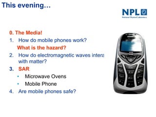 This evening…
0. The Media!
1. How do mobile phones work?
What is the hazard?
2. How do electromagnetic waves interact
with matter?
3. SAR
• Microwave Ovens
• Mobile Phone
4. Are mobile phones safe?
 