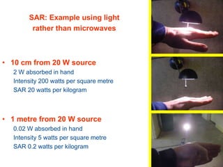 • 1 cm from 20 W source
20 W absorbed in hand
Intensity 8000 watts per square metre
SAR 200 watts per kilogram
• 10 cm from 20 W source
2 W absorbed in hand
Intensity 200 watts per square metre
SAR 20 watts per kilogram
• 1 metre from 20 W source
0.02 W absorbed in hand
Intensity 5 watts per square metre
SAR 0.2 watts per kilogram
SAR: Example using light
rather than microwaves
 