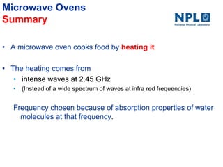 Microwave Ovens
Summary
• A microwave oven cooks food by heating it
• The heating comes from
• intense waves at 2.45 GHz
• (Instead of a wide spectrum of waves at infra red frequencies)
Frequency chosen because of absorption properties of water
molecules at that frequency.
 
