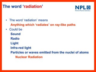 The word ‘radiation’
• The word ‗radiation‘ means
Anything which ‘radiates’ on ray-like paths
• Could be
Sound
Radio
Light
Infra-red light
Particles or waves emitted from the nuclei of atoms
Nuclear Radiation
 