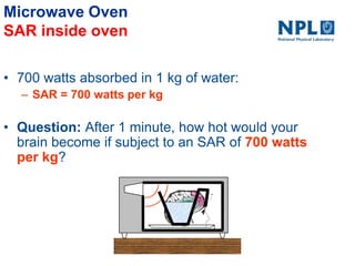 Microwave Oven
SAR inside oven
• 700 watts absorbed in 1 kg of water:
– SAR = 700 watts per kg
• Question: After 1 minute, how hot would your
brain become if subject to an SAR of 700 watts
per kg?
 
