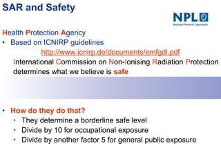 SAR and Safety
Health Protection Agency
• Based on ICNIRP guidelines
http://www.icnirp.de/documents/emfgdl.pdf
International Commission on Non-Ionising Radiation Protection
determines what we believe is safe
• How do they do that?
• They determine a borderline safe level
• Divide by 10 for occupational exposure
• Divide by another factor 5 for general public exposure
 