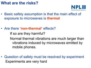 What are the risks?
• Basic safety assumption is that the main effect of
exposure to microwaves is thermal
• Are there ‘non-thermal’ effects?
If so are they harmful?
Normal thermal vibrations are much larger than
vibrations induced by microwaves emitted by
mobile phones.
• Question of safety must be resolved by experiment
Experiments are very hard
 