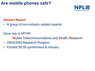 Are mobile phones safe?
Stewart Report
• A group of non-industry related experts
Gave rise to MTHR
Mobile Telecommunications and Health Research
• ONGOING Research Program
• Funded 50:50 government & industry
 
