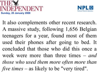 Sunday, 20 January 2008
It also complements other recent research.
A massive study, following 1,656 Belgian
teenagers for a year, found most of them
used their phones after going to bed. It
concluded that those who did this once a
week were more than three times – and
those who used them more often more than
five times – as likely to be "very tired".
 