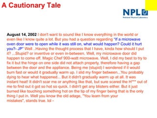 A Cautionary Tale
Don’t try this at home!
August 14, 2002 I don't want to sound like I know everything in the world or
even like I know quite a lot. But you had a question regarding ―If a microwave
oven door were to open while it was still on, what would happen? Could it hurt
you?- JP‖ Well ..Having the thought process that I have, kinda how should I put
it? ...Stupid? or inventive or even in-between. Well, my microwave door did
happen to come off. Magic Chef 900-watt microwave. Well, I did my best to try to
fix it but the hinge on one side did not attach properly, therefore having a gap
between the door and the appliance. Being me (stupid) I wondered if it would
burn fast or would it gradually warm up. I slid my finger between...You probably
dying to hear what happened... But it didn't gradually warm up at all. It was
instant heat! It didn't scar me or anything like that, but sure scared the H*** out of
me to find out it got so hot so quick. I didn't get any blisters either. But it just
burned like touching something hot on the tip of my finger being that is the only
thing I put in. Well you know the old adage, "You learn from your
mistakes", stands true. lol -
 