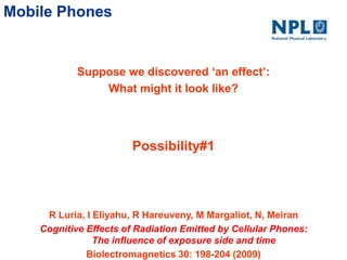 Mobile Phones
Suppose we discovered ‘an effect’:
What might it look like?
R Luria, I Eliyahu, R Hareuveny, M Margaliot, N, Meiran
Cognitive Effects of Radiation Emitted by Cellular Phones:
The influence of exposure side and time
Biolectromagnetics 30: 198-204 (2009)
Possibility#1
 