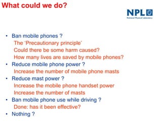 What could we do?
• Ban mobile phones ?
The ‗Precautionary principle‘
Could there be some harm caused?
How many lives are saved by mobile phones?
• Reduce mobile phone power ?
Increase the number of mobile phone masts
• Reduce mast power ?
Increase the mobile phone handset power
Increase the number of masts
• Ban mobile phone use while driving ?
Done: has it been effective?
• Nothing ?
 