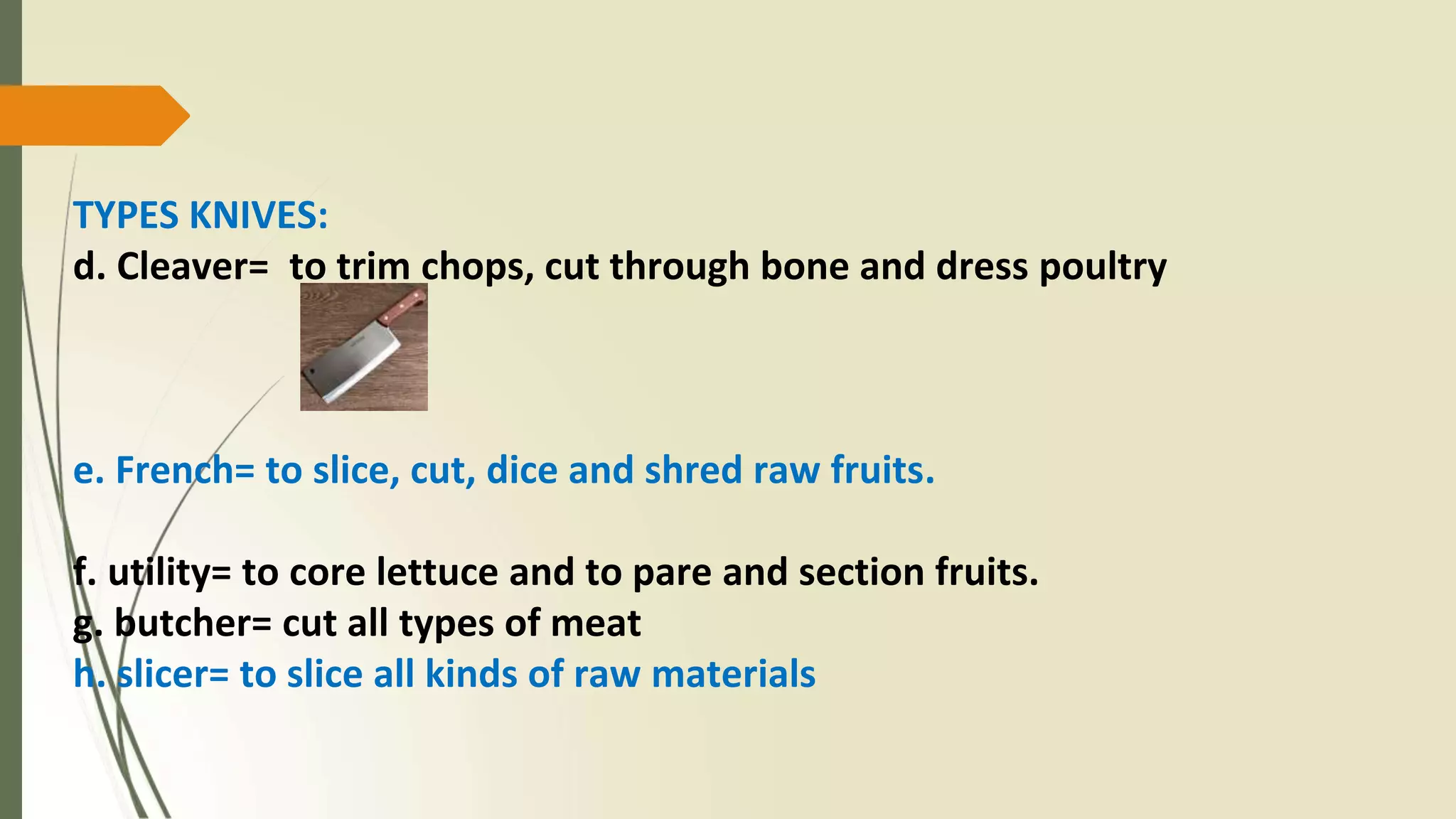 TYPES KNIVES:
d. Cleaver= to trim chops, cut through bone and dress poultry
e. French= to slice, cut, dice and shred raw fruits.
f. utility= to core lettuce and to pare and section fruits.
g. butcher= cut all types of meat
h. slicer= to slice all kinds of raw materials
 