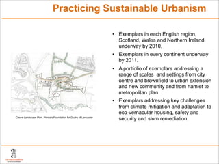 Practicing Sustainable Urbanism

                                                                   • Exemplars in each English region,
                                                                     Scotland, Wales and Northern Ireland
                                                                     underway by 2010.
                                                                   • Exemplars in every continent underway
                                                                     by 2011.
                                                                   • A portfolio of exemplars addressing a
                                                                     range of scales and settings from city
                                                                     centre and brownfield to urban extension
                                                                     and new community and from hamlet to
                                                                     metropolitan plan.
                                                                   • Exemplars addressing key challenges
                                                                     from climate mitigation and adaptation to
                                                                     eco-vernacular housing, safety and
Crewe Landscape Plan, Prince’s Foundation for Duchy of Lancaster
                                                                     security and slum remediation.
 