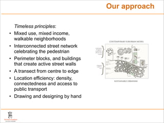 Our approach

    Timeless principles:
•   Mixed use, mixed income,
    walkable neighborhoods
•   Interconnected street network
    celebrating the pedestrian
•   Perimeter blocks, and buildings
    that create active street walls
•   A transect from centre to edge
•   Location efficiency: density,
    connectedness and access to
    public transport
•   Drawing and designing by hand
 