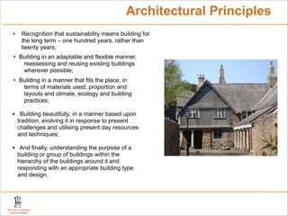 Architectural Principles
• Recognition that sustainability means building for
the long term – one hundred years, rather than
twenty years;
• Building in an adaptable and flexible manner,
reassessing and reusing existing buildings
wherever possible;
• Building in a manner that fits the place, in
terms of materials used, proportion and
layouts and climate, ecology and building
practices;
• Building beautifully, in a manner based upon
tradition, evolving it in response to present
challenges and utilising present day resources
and techniques;
• And finally, understanding the purpose of a
building or group of buildings within the
hierarchy of the buildings around it and
responding with an appropriate building type
and design.
 