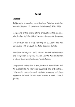 DALDA
Synopsis:
Dalda is the product of Lever brothers Pakistan which has
recently changed its ownership to Unilever (Pakistan) Ltd.
The pricing of the pricing of the product is in the range of
middle class but also is liked by upper income strata group.
The product has a long standing of 30 years and has
completed with products like Tallo, Kashmirs Gul etc.
Promotion strategy of Dalda aims at mothers and children
and the punch line goes, “Jehan Mamta Wahan Dalda”,
or where there is motherhood there is Dalda.
The physical distribution of the product is widespread and
it is available to the interested buyer in 2-5 kg or 5 kg tins or
1 Kg plastic bags. It targets multiple segments but these
segments include middle and above middle income
groups.
 
