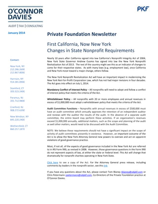 January 2014

Private Foundation Newsletter
First California, Now New York
Changes in State Nonprofit Requirements

Contact:
New York, NY
212.286.2600
212.867.8000
Harrison, NY
914.381.8900
Stamford, CT
203.323.2400
Paramus, NJ
201.712.9800
Cranford, NJ
908.272.6200
New Windsor, NY
845.220.2400
Wethersfield, CT
860.257.1870

Nearly 10 years after California signed into law California’s Nonprofit Integrity Act of 2004,
New York State Governor Andrew Cuomo has signed into law the New York Nonprofit
Revitalization Act of 2013. The rest of the country might see this as an indicator of changes to
come for their respective states. As with many laws (e.g. employment law), once California
and New York move toward a major change, others follow.
The New York Nonprofit Revitalization Act will have an important impact in modernizing the
New York Not-For-Profit Corporation Law, which has not had major revisions in four decades.
The Act goes into effect on July 1, 2014.
Mandatory Conflict of Interest Policy – All nonprofits will need to adopt and follow a conflict
of interest policy that meets the criteria of the Act.
Whistleblower Policy – All nonprofits with 20 or more employees and annual revenues in
excess of $1,000,000 must adopt a whistleblower policy that meets the criteria of the Act.
Audit Committee Functions – Nonprofits with annual revenues in excess of $500,000 must
have an audit committee which annually approves the retention of an independent auditor
and reviews with the auditor the results of the audit. In the absence of a separate audit
committee, the entire board may perform these activities. If an organization’s revenues
exceed $1,000,000 annually, additional matters, such as the scope and planning of the audit
as well other matters, would need to be discussed with the Audit Committee.
NOTE: We believe these requirements should not have a significant impact on the scope of
activity of audit committees presently in existence. However, an important outcome of the
Act is to allow the New York Attorney General new powers to oversee and act on apparent
violations of good governance practice.
Most, if not all, of the aspects of good governance included in the New York Act are referred
to in IRS Form 990, as revised in 2008. However, those governance questions in the Form 990
do not represent aspects of law, at either the state or Federal level. This Act will change that
dramatically for nonprofit charities operating in New York State.
Click here to see a copy of the Act. For the Attorney General press release, including
comments by leaders in the nonprofit sector, see this link.
If you have any questions about the Act, please contact Tom Blaney tblaney@odpkf.com or
Chris Petermann cpetermann@odpkf.com, Co-Directors of the Private Foundation practice at
O’Connor Davies.

 