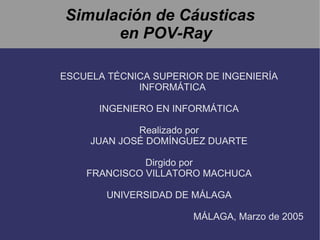 Simulación de Cáusticas
en POV-Ray
ESCUELA TÉCNICA SUPERIOR DE INGENIERÍA
INFORMÁTICA
INGENIERO EN INFORMÁTICA
Realizado por
JUAN JOSÉ DOMÍNGUEZ DUARTE
Dirgido por
FRANCISCO VILLATORO MACHUCA
UNIVERSIDAD DE MÁLAGA
MÁLAGA, Marzo de 2005
 