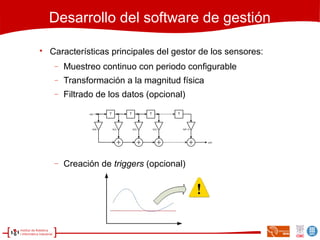 Desarrollo del software de gestión

Características principales del gestor de los sensores:
− Muestreo continuo con periodo configurable
− Transformación a la magnitud física
− Filtrado de los datos (opcional)
− Creación de triggers (opcional)
 
