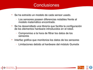 Conclusiones

Se ha extraído un modelo de cada sensor usado.
− Los sensores poseen diferencias notables frente al
modelo matemático encontrado.

Se ha desarrollado una librería que facilita la configuración
de los elementos hardware introducidos en el robot.
− Compromiso a la hora de filtrar los datos de los
sensores

Interfaz gráfica que monitoriza los datos de los sensores
− Limitaciones debido al hardware del módulo Gumstix
 