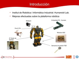 Introducción

Institut de Robòtica i Informàtica Industrial: Humanoid Lab.

Mejoras efectuadas sobre la plataforma robótica
Pan & Tilt
Embedded PC : Gumstix
Sensores de presión FSR
6º Grado de
libertad
Módulos ADC
Webcam
 