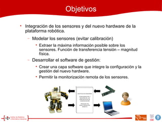 Objetivos

Integración de los sensores y del nuevo hardware de la
plataforma robótica.
− Modelar los sensores (evitar calibración)

Extraer la máxima información posible sobre los
sensores. Función de transferencia tensión – magnitud
física.
− Desarrollar el software de gestión:

Crear una capa software que integre la configuración y la
gestión del nuevo hardware.

Permitir la monitorización remota de los sensores.
 