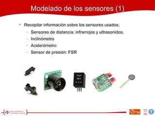 Modelado de los sensores (1)

Recopilar información sobre los sensores usados.
− Sensores de distancia: infrarrojos y ultrasonidos.
− Inclinómetro
− Acelerómetro
− Sensor de presión: FSR
 