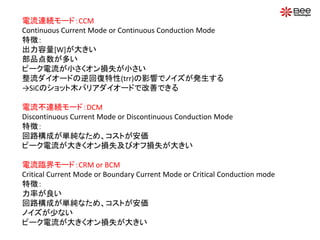 電流連続モード：CCM
Continuous Current Mode or Continuous Conduction Mode
特徴：
出力容量[W]が大きい
部品点数が多い
ピーク電流が小さくオン損失が小さい
整流ダイオードの逆回復特性(trr)の影響でノイズが発生する
→SiCのショット木バリアダイオードで改善できる
電流不連続モード：DCM
Discontinuous Current Mode or Discontinuous Conduction Mode
特徴：
回路構成が単純なため、コストが安価
ピーク電流が大きくオン損失及びオフ損失が大きい
電流臨界モード：CRM or BCM
Critical Current Mode or Boundary Current Mode or Critical Conduction mode
特徴：
力率が良い
回路構成が単純なため、コストが安価
ノイズが少ない
ピーク電流が大きくオン損失が大きい
 