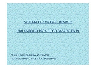 SISTEMA DE CONTROL REMOTO
INALÁMBRICO PARA RIEGO,BASADO EN PC
ENRIQUE SALVADOR FERNÁNDEZ GARCÍA
INGENIERO TÉCNICO INFORMÁTICA DE SISTEMAS
 