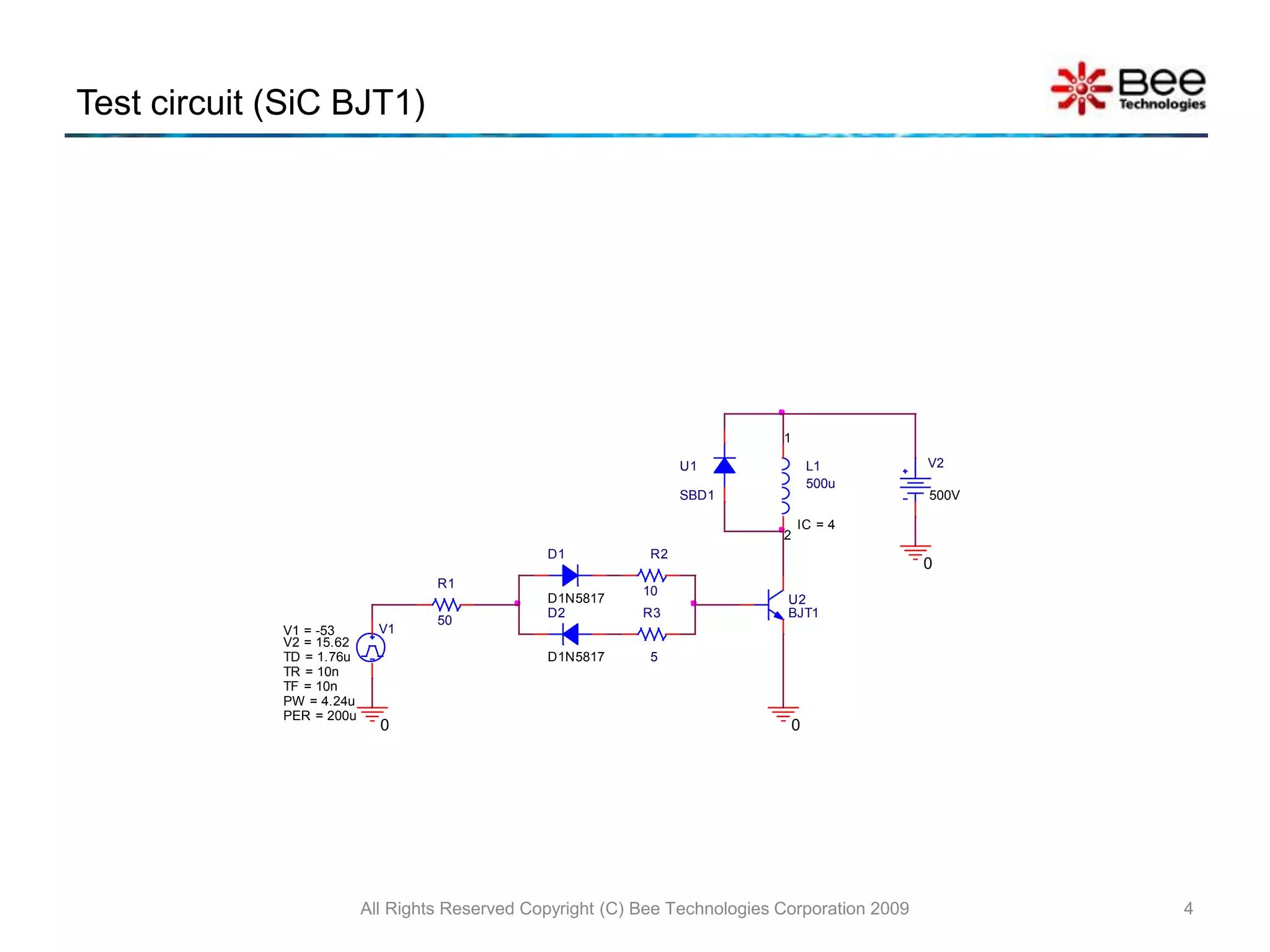 Test circuit (SiC BJT1)
All Rights Reserved Copyright (C) Bee Technologies Corporation 2009 4
V2
500V
0
0
D1
D1N5817
D2
D1N5817
R1
50
0
R2
10
R3
5
U1
SBD1
V1
TD = 1.76u
TF = 10n
PW = 4.24u
PER = 200u
V1 = -53
TR = 10n
V2 = 15.62
L1
500u
IC = 4
1
2
U2
BJT1