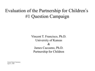 Evaluation of the Partnership for Children’s
#1 Question Campaign
Vincent T. Francisco, Ph.D.
University of Kansas
&
James Caccamo, Ph.D.
Partnership for Children
Annual Report Summary
April 9, 1999
 