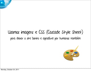 Usamos imagens e CSS (Cascade Style Sheet)
            para deixar o site bonito e agradável par humanos também




Monday, October 24, 2011
 