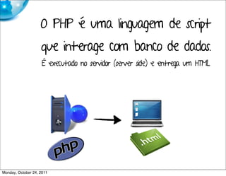 O PHP é uma linguagem de script
                    que interage com banco de dados.
                     É executado no servidor (server side) e entrega um HTML.




Monday, October 24, 2011
 