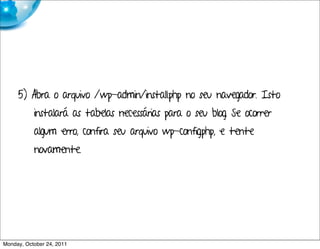 5) Abra o arquivo /wp-admin/install.php no seu navegador. Isto
           instalará as tabelas necessárias para o seu blog. Se ocorrer
           algum erro, confira seu arquivo wp-config.php, e tente
           novamente.




Monday, October 24, 2011
 