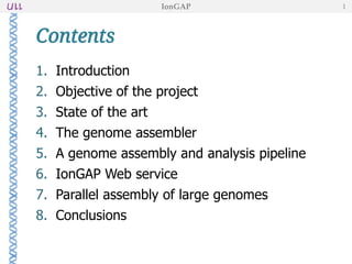 Contents
1. Introduction
2. Objective of the project
3. State of the art
4. The genome assembler
5. A genome assembly and analysis pipeline
6. IonGAP Web service
7. Parallel assembly of large genomes
8. Conclusions
IonGAP 1
 