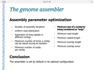 Assembly parameter optimization
• Number of assembly iterations
• Uniform read distribution
• Separation of long repeats in
different contigs
• Maximum number of times a contig
can be rebuilt during an iteration
• Minimum number of reads
per contig
Conclusion
The assembler is set by default in its optimal configuration
• Minimum size of a contig for
being considered as "large"
• Minimum read length
• Minimum repeat length
• Minimum overlap length
• Minimum overlap score
The genome assembler
IonGAP 26
Minimum size of a contig for
being considered as "large"
 