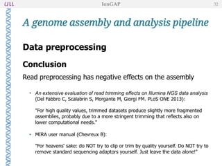 Data preprocessing
Conclusion
Read preprocessing has negative effects on the assembly
• An extensive evaluation of read trimming effects on Illumina NGS data analysis
(Del Fabbro C, Scalabrin S, Morgante M, Giorgi FM. PLoS ONE 2013):
"For high quality values, trimmed datasets produce slightly more fragmented
assemblies, probably due to a more stringent trimming that reflects also on
lower computational needs."
• MIRA user manual (Chevreux B):
"For heavens' sake: do NOT try to clip or trim by quality yourself. Do NOT try to
remove standard sequencing adaptors yourself. Just leave the data alone!"
A genome assembly and analysis pipeline
IonGAP 32
 