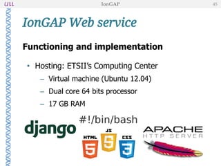Functioning and implementation
• Hosting: ETSII’s Computing Center
– Virtual machine (Ubuntu 12.04)
– Dual core 64 bits processor
– 17 GB RAM
IonGAP Web service
IonGAP 45
 