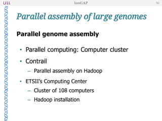 Parallel assembly of large genomes
Parallel genome assembly
• Parallel computing: Computer cluster
• Contrail
– Parallel assembly on Hadoop
• ETSII’s Computing Center
– Cluster of 108 computers
– Hadoop installation
IonGAP 50
 
