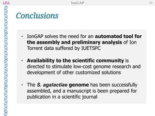 • IonGAP solves the need for an automated tool for
the assembly and preliminary analysis of Ion
Torrent data suffered by IUETSPC
• Availability to the scientific community is
directed to stimulate low-cost genome research and
development of other customized solutions
• The S. agalactiae genome has been successfully
assembled, and a manuscript is been prepared for
publication in a scientific journal
Conclusions
IonGAP 53
 